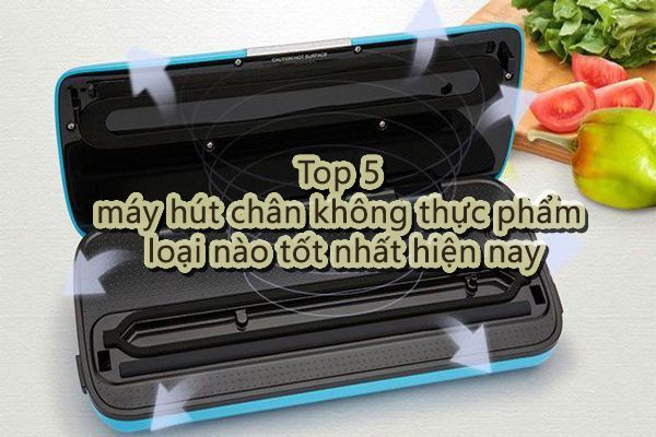 Top 5 máy hút chân không thực phẩm loại nào tốt nhất hiện nay