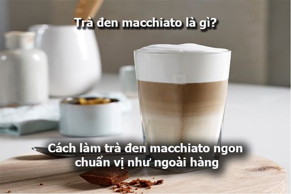 Trà đen macchiato là gì? Cách làm trà đen macchiato ngon chuẩn vị như ngoài hàng